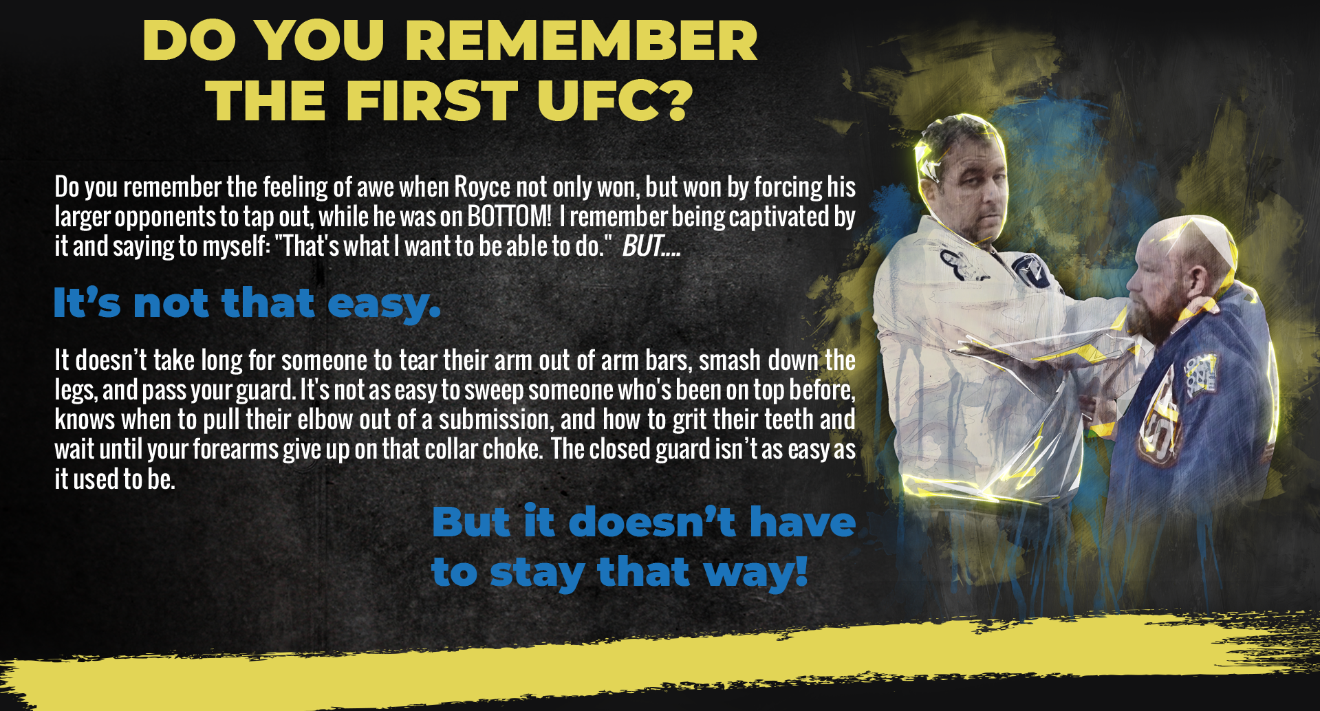 Do you remember the first UFC? Do you remember the feeling of awe when Royce not only won, but won by forcing his larger opponents to tap out, while he was on BOTTOM! I remember being captivated by it and saying to myself: “That’s what I want to be able to do.” BUT… It’s not that easy. It doesn’t take long to tear their arm out of arm bars, smash down the legs, and pass your guard. It’s not as easy to sweep someone whos been on top before, knows when to pull their elbow out of a submission, and how to grit their teeth and wait until you forearms give up on that collar choke. The closed guard isn’t as easy as it used to be. But it doesn’t have to stay that way!