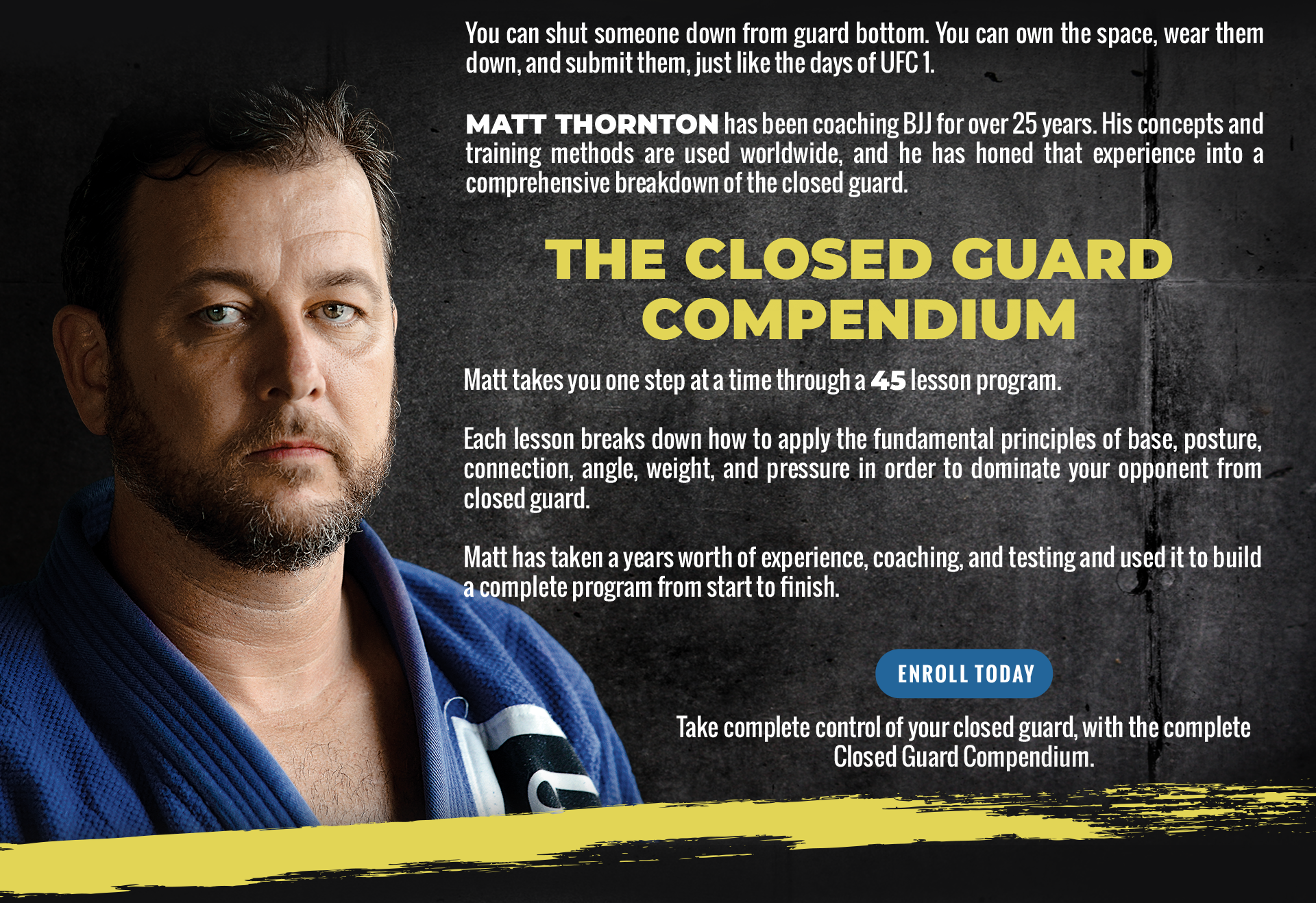 You can shut someone down from guard bottom. You can own the space, wear them down, and submit them, just like the days of UFC1. Matt Thornton has been coaching BJJ for over 25 years. His concepts and training methods are used worldwide and he has honed that experience into a comprehensive breakdown of the closed guard. The Closed Guard Compendium Matt takes you one step at a time through a 45 lesson program. Each lesson breaks down how to apply the fundamental principles of base, posture, connection, angle, weight, and pressure in order to dominate your opponent from closed guard. Matt has taken years worth of experience coaching and testing and used I to build a complete program from start to finish. Take complete control of your closed guard, with complete Closed Guard Compendium. 